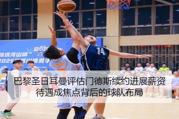 巴黎圣日耳曼评估门德斯续约进展薪资待遇成焦点背后的球队布局